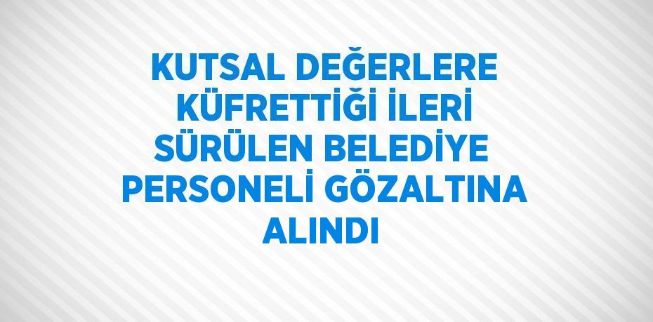 KUTSAL DEĞERLERE KÜFRETTİĞİ İLERİ SÜRÜLEN BELEDİYE PERSONELİ GÖZALTINA ALINDI