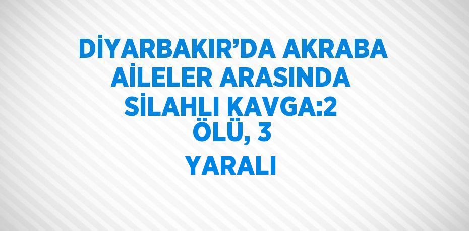 DİYARBAKIR’DA AKRABA AİLELER ARASINDA SİLAHLI KAVGA:2 ÖLÜ, 3 YARALI