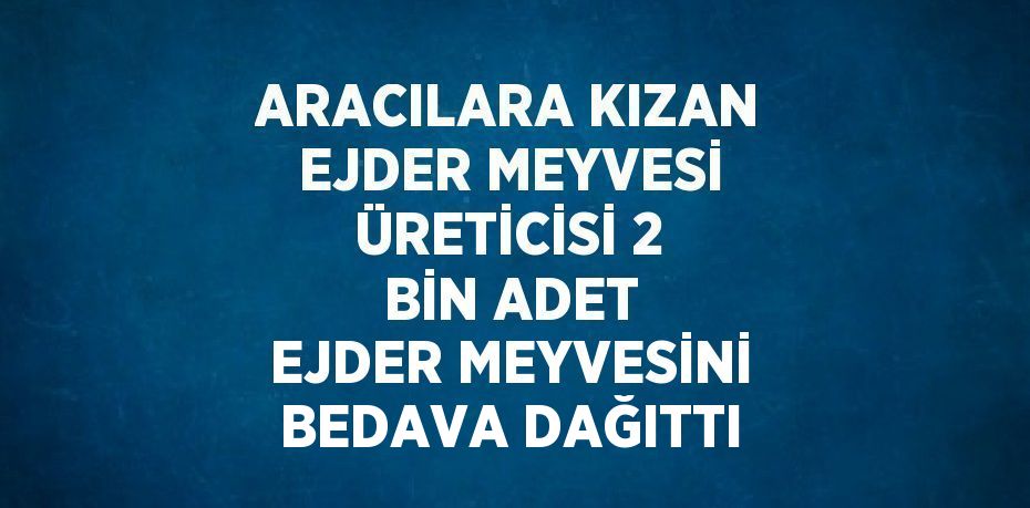 ARACILARA KIZAN EJDER MEYVESİ ÜRETİCİSİ 2 BİN ADET EJDER MEYVESİNİ BEDAVA DAĞITTI