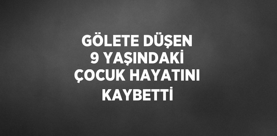 GÖLETE DÜŞEN 9 YAŞINDAKİ ÇOCUK HAYATINI KAYBETTİ