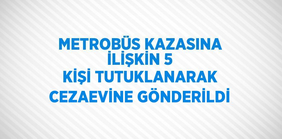 METROBÜS KAZASINA İLİŞKİN 5 KİŞİ TUTUKLANARAK CEZAEVİNE GÖNDERİLDİ