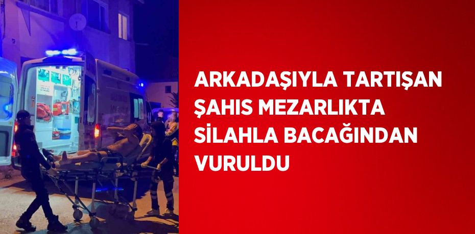 ARKADAŞIYLA TARTIŞAN ŞAHIS MEZARLIKTA SİLAHLA BACAĞINDAN VURULDU