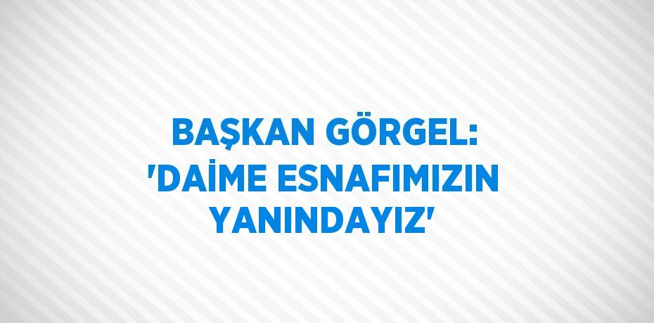 BAŞKAN GÖRGEL: 'DAİME ESNAFIMIZIN YANINDAYIZ'