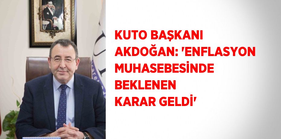 KUTO BAŞKANI AKDOĞAN: 'ENFLASYON MUHASEBESİNDE BEKLENEN KARAR GELDİ'