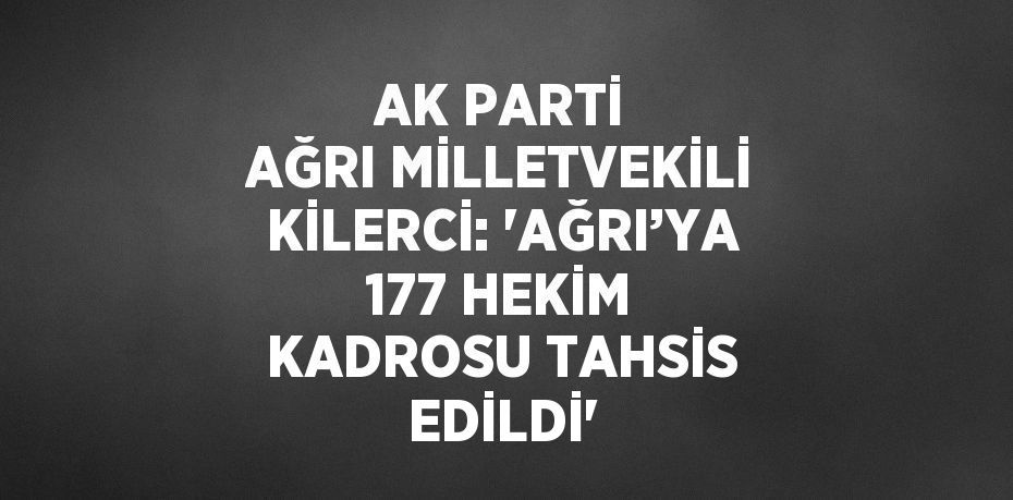 AK PARTİ AĞRI MİLLETVEKİLİ KİLERCİ: 'AĞRI’YA 177 HEKİM KADROSU TAHSİS EDİLDİ'