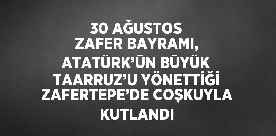 30 AĞUSTOS ZAFER BAYRAMI, ATATÜRK’ÜN BÜYÜK TAARRUZ’U YÖNETTİĞİ ZAFERTEPE’DE COŞKUYLA KUTLANDI