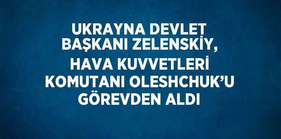 UKRAYNA DEVLET BAŞKANI ZELENSKİY, HAVA KUVVETLERİ KOMUTANI OLESHCHUK’U GÖREVDEN ALDI