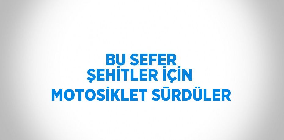 BU SEFER ŞEHİTLER İÇİN MOTOSİKLET SÜRDÜLER