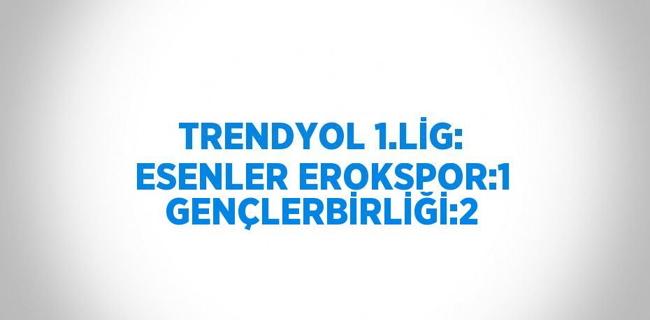 TRENDYOL 1.LİG: ESENLER EROKSPOR:1 GENÇLERBİRLİĞİ:2