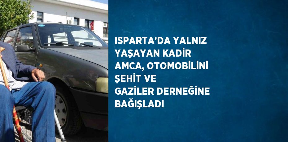 ISPARTA’DA YALNIZ YAŞAYAN KADİR AMCA, OTOMOBİLİNİ ŞEHİT VE GAZİLER DERNEĞİNE BAĞIŞLADI