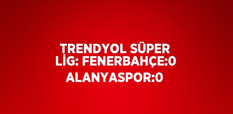 TRENDYOL SÜPER LİG: FENERBAHÇE:0 ALANYASPOR:0