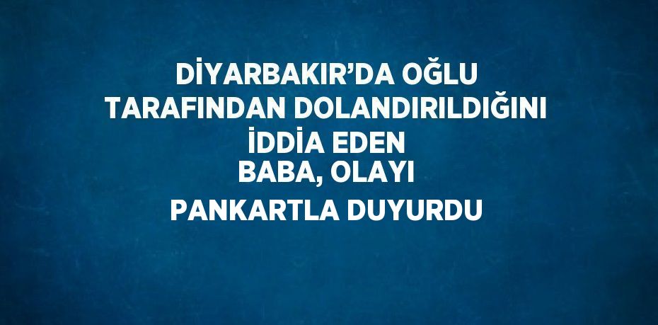 DİYARBAKIR’DA OĞLU TARAFINDAN DOLANDIRILDIĞINI İDDİA EDEN BABA, OLAYI PANKARTLA DUYURDU