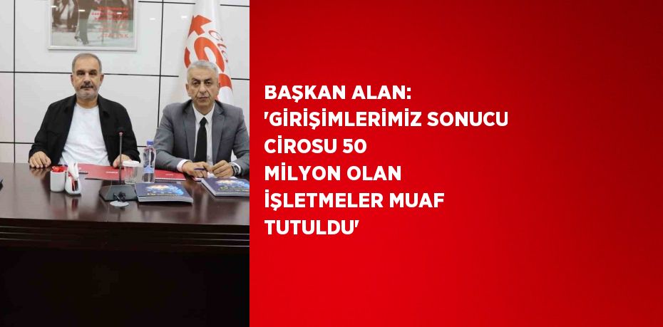 BAŞKAN ALAN: 'GİRİŞİMLERİMİZ SONUCU CİROSU 50 MİLYON OLAN İŞLETMELER MUAF TUTULDU'