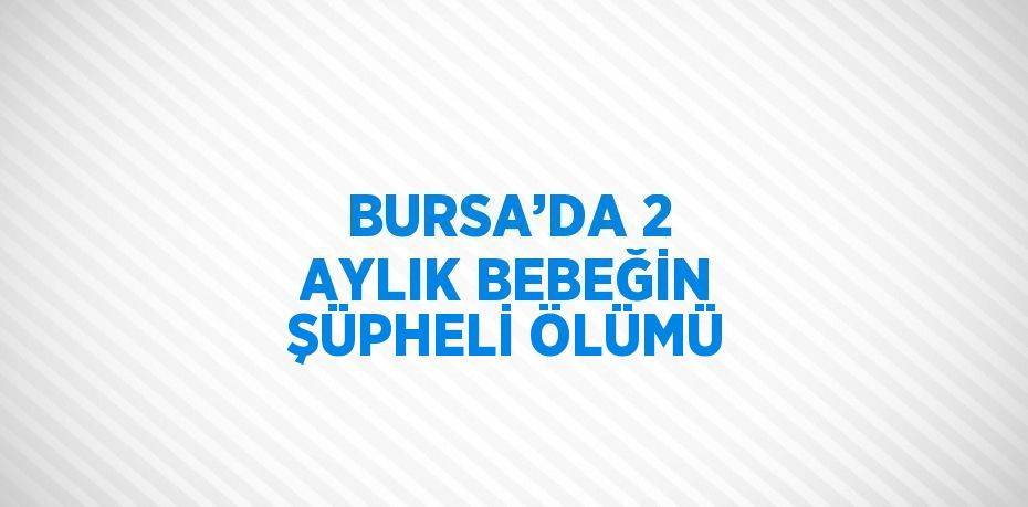 BURSA’DA 2 AYLIK BEBEĞİN ŞÜPHELİ ÖLÜMÜ