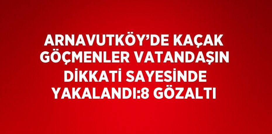 ARNAVUTKÖY’DE KAÇAK GÖÇMENLER VATANDAŞIN DİKKATİ SAYESİNDE YAKALANDI:8 GÖZALTI