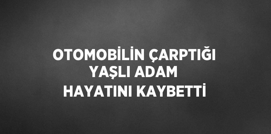 OTOMOBİLİN ÇARPTIĞI YAŞLI ADAM HAYATINI KAYBETTİ