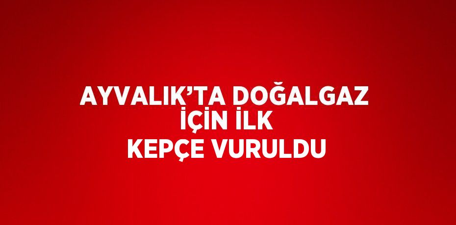 AYVALIK’TA DOĞALGAZ İÇİN İLK KEPÇE VURULDU