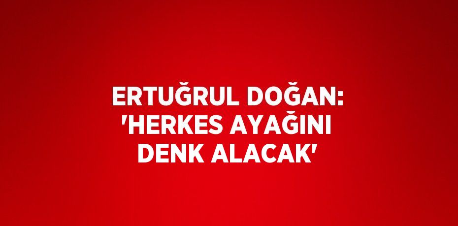 ERTUĞRUL DOĞAN: 'HERKES AYAĞINI DENK ALACAK'