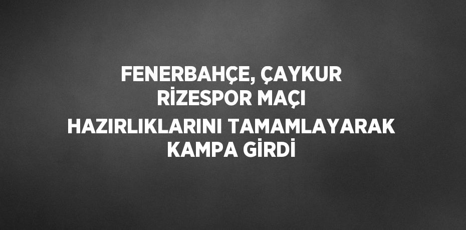 FENERBAHÇE, ÇAYKUR RİZESPOR MAÇI HAZIRLIKLARINI TAMAMLAYARAK KAMPA GİRDİ