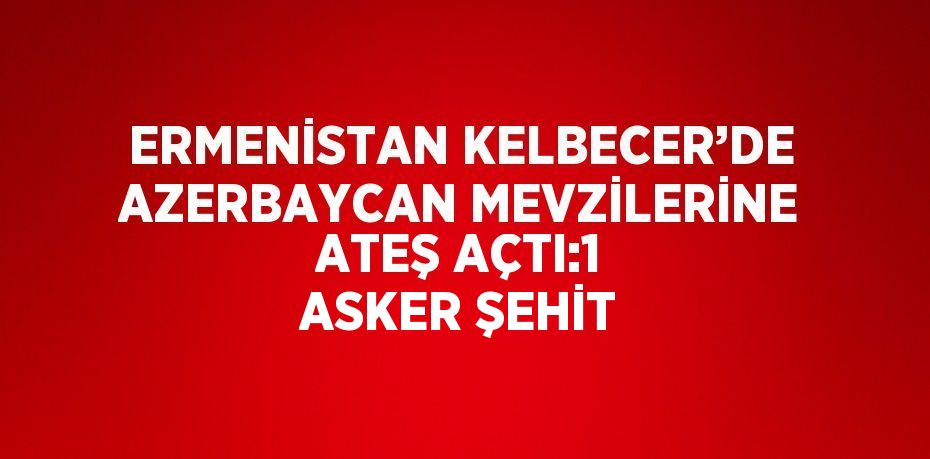 ERMENİSTAN KELBECER’DE AZERBAYCAN MEVZİLERİNE ATEŞ AÇTI:1 ASKER ŞEHİT