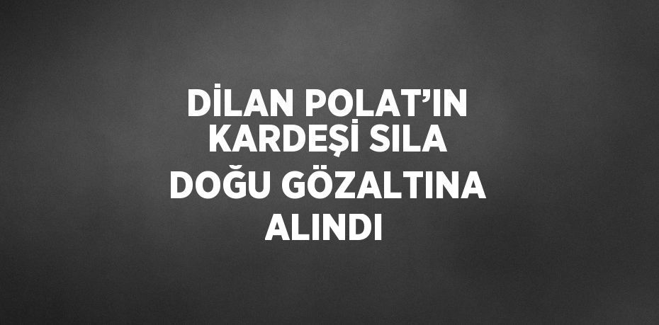 DİLAN POLAT’IN KARDEŞİ SILA DOĞU GÖZALTINA ALINDI