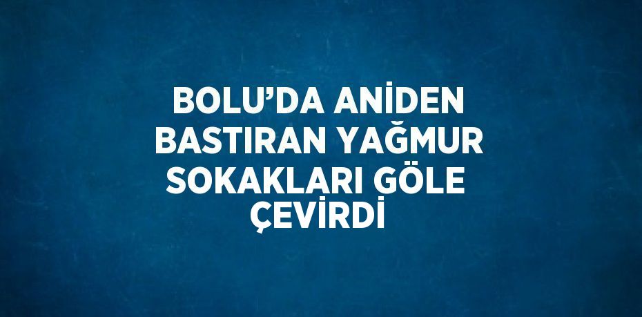 BOLU’DA ANİDEN BASTIRAN YAĞMUR SOKAKLARI GÖLE ÇEVİRDİ