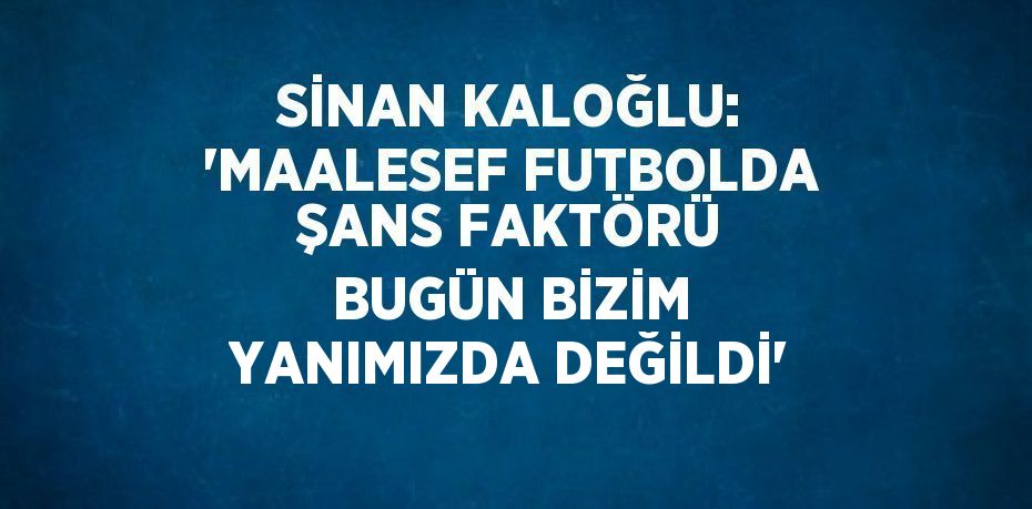 SİNAN KALOĞLU: 'MAALESEF FUTBOLDA ŞANS FAKTÖRÜ BUGÜN BİZİM YANIMIZDA DEĞİLDİ'