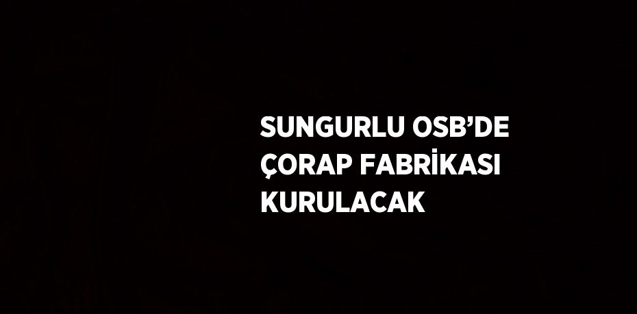 SUNGURLU OSB’DE ÇORAP FABRİKASI KURULACAK