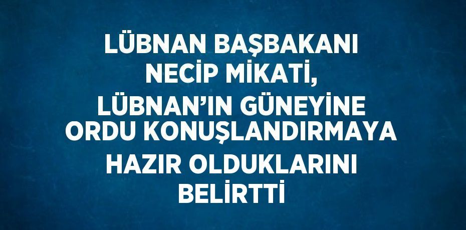 LÜBNAN BAŞBAKANI NECİP MİKATİ, LÜBNAN’IN GÜNEYİNE ORDU KONUŞLANDIRMAYA HAZIR OLDUKLARINI BELİRTTİ