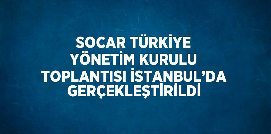 SOCAR TÜRKİYE YÖNETİM KURULU TOPLANTISI İSTANBUL’DA GERÇEKLEŞTİRİLDİ