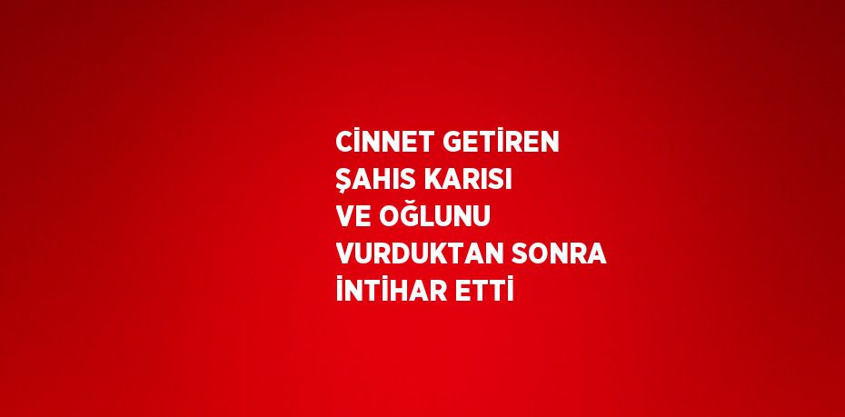 CİNNET GETİREN ŞAHIS KARISI VE OĞLUNU VURDUKTAN SONRA İNTİHAR ETTİ