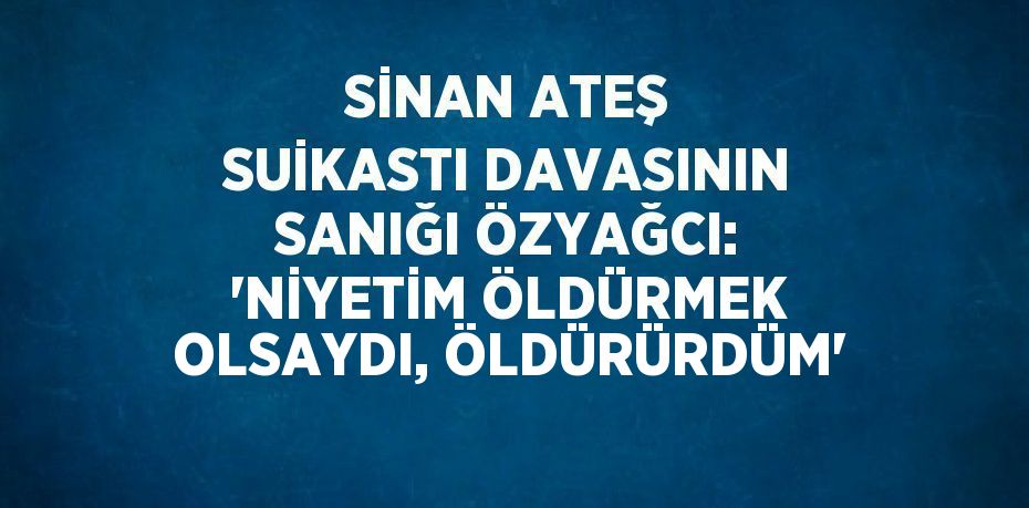 SİNAN ATEŞ SUİKASTI DAVASININ SANIĞI ÖZYAĞCI: 'NİYETİM ÖLDÜRMEK OLSAYDI, ÖLDÜRÜRDÜM'