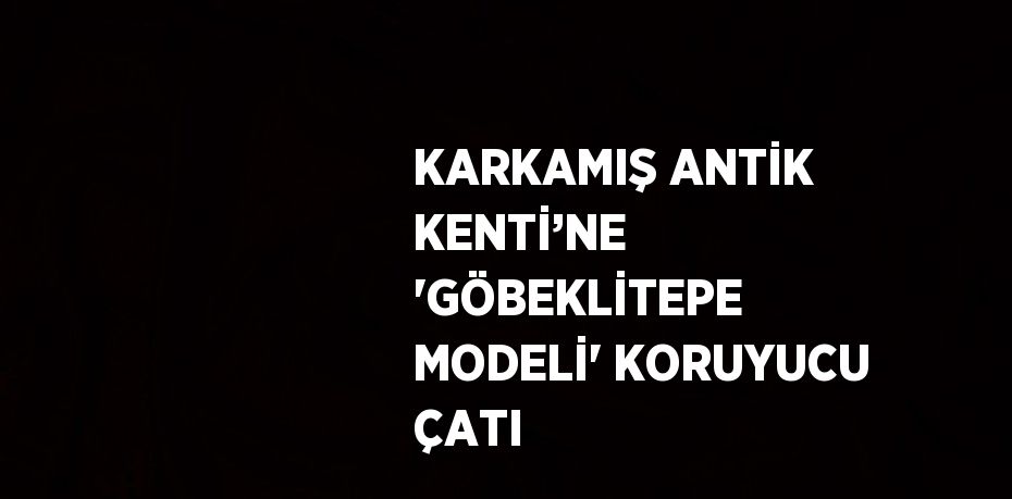 KARKAMIŞ ANTİK KENTİ’NE 'GÖBEKLİTEPE MODELİ' KORUYUCU ÇATI