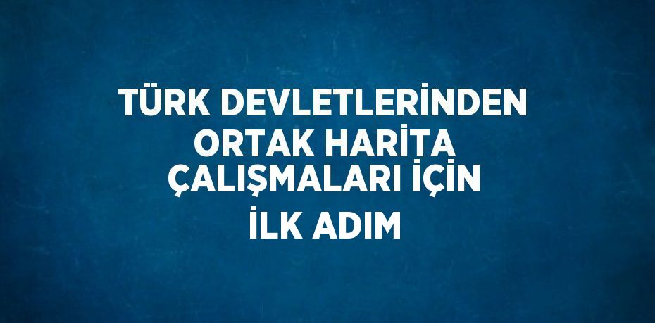 TÜRK DEVLETLERİNDEN ORTAK HARİTA ÇALIŞMALARI İÇİN İLK ADIM