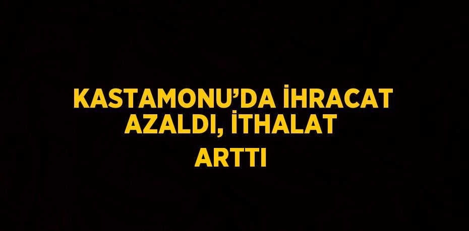 KASTAMONU’DA İHRACAT AZALDI, İTHALAT ARTTI