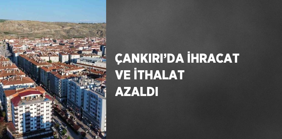 ÇANKIRI’DA İHRACAT VE İTHALAT AZALDI