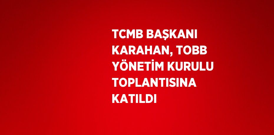 TCMB BAŞKANI KARAHAN, TOBB YÖNETİM KURULU TOPLANTISINA KATILDI