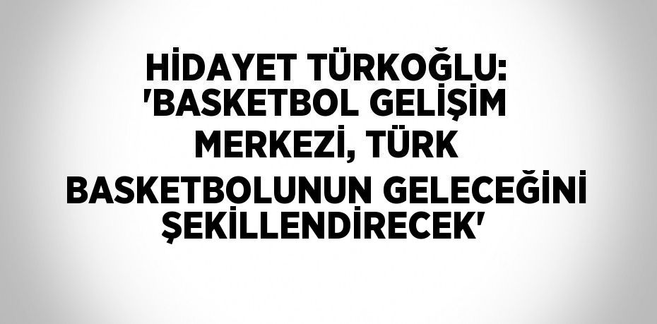 HİDAYET TÜRKOĞLU: 'BASKETBOL GELİŞİM MERKEZİ, TÜRK BASKETBOLUNUN GELECEĞİNİ ŞEKİLLENDİRECEK'