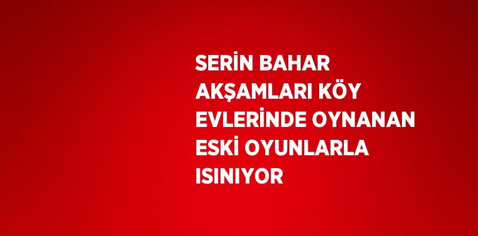 SERİN BAHAR AKŞAMLARI KÖY EVLERİNDE OYNANAN ESKİ OYUNLARLA ISINIYOR