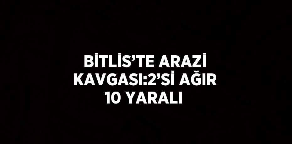 BİTLİS’TE ARAZİ KAVGASI:2’Sİ AĞIR 10 YARALI