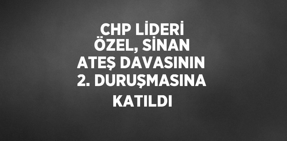 CHP LİDERİ ÖZEL, SİNAN ATEŞ DAVASININ 2. DURUŞMASINA KATILDI