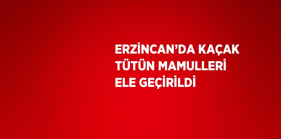 ERZİNCAN’DA KAÇAK TÜTÜN MAMULLERİ ELE GEÇİRİLDİ