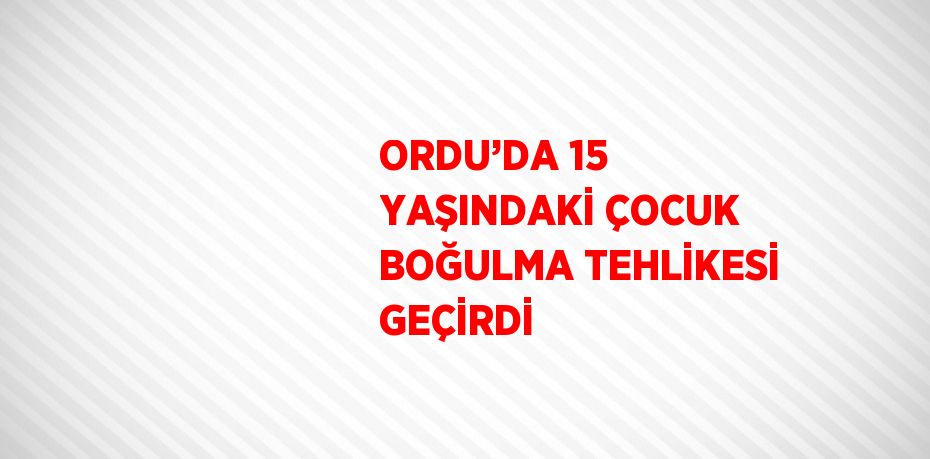 ORDU’DA 15 YAŞINDAKİ ÇOCUK BOĞULMA TEHLİKESİ GEÇİRDİ