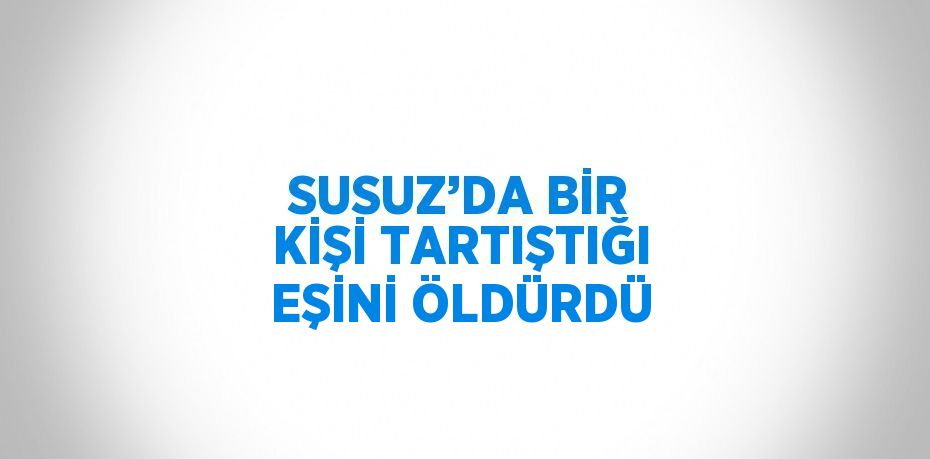 SUSUZ’DA BİR KİŞİ TARTIŞTIĞI EŞİNİ ÖLDÜRDÜ