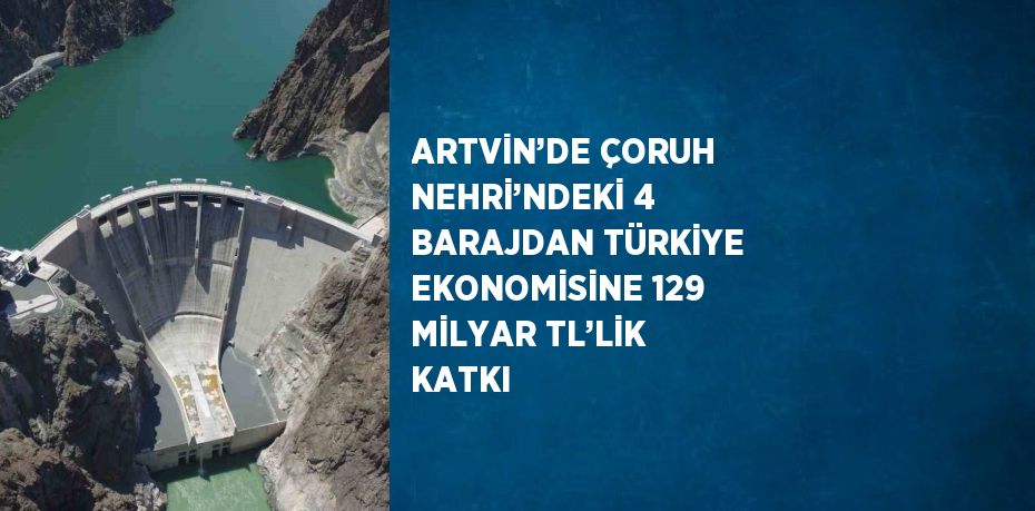 ARTVİN’DE ÇORUH NEHRİ’NDEKİ 4 BARAJDAN TÜRKİYE EKONOMİSİNE 129 MİLYAR TL’LİK KATKI