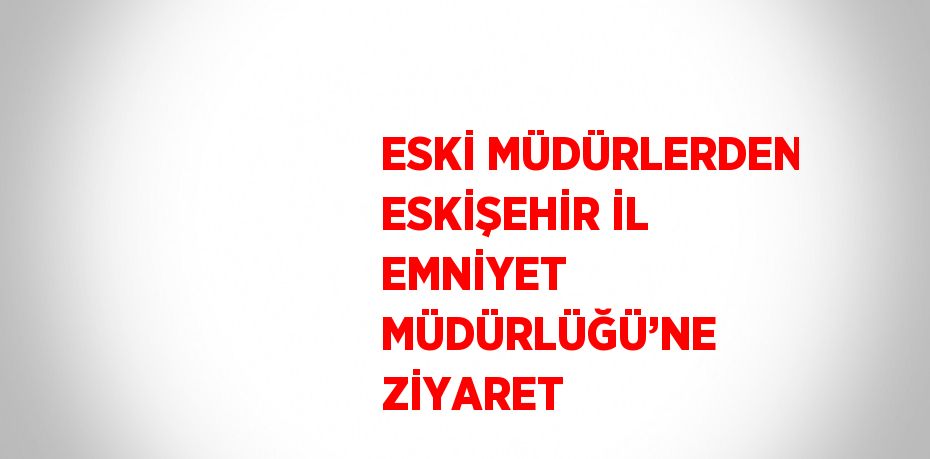 ESKİ MÜDÜRLERDEN ESKİŞEHİR İL EMNİYET MÜDÜRLÜĞÜ’NE ZİYARET