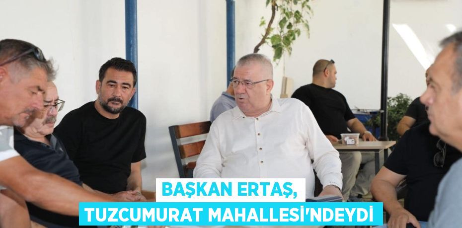 BAŞKAN ERTAŞ, TUZCUMURAT MAHALLESİ'NDEYDİ