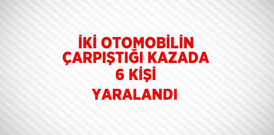 İKİ OTOMOBİLİN ÇARPIŞTIĞI KAZADA 6 KİŞİ YARALANDI