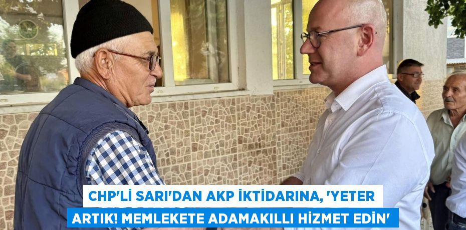 CHP’Lİ SARI’DAN AKP İKTİDARINA, “YETER ARTIK! MEMLEKETE ADAMAKILLI HİZMET EDİN”