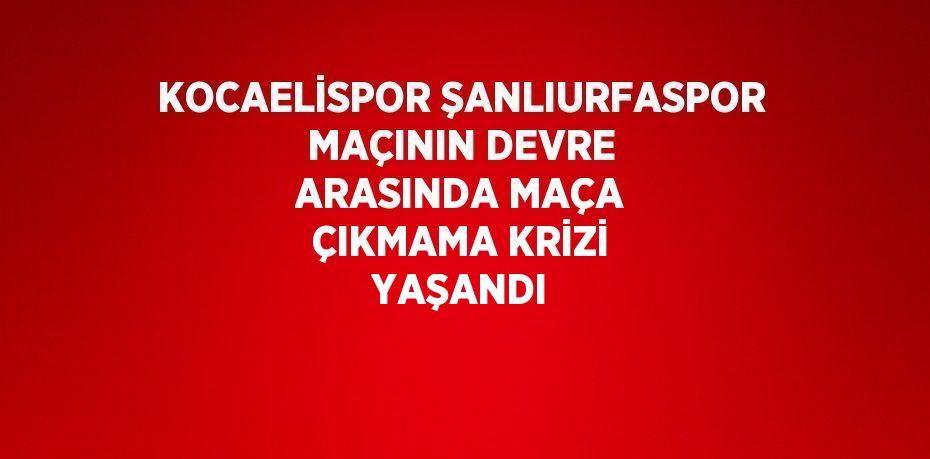 KOCAELİSPOR ŞANLIURFASPOR MAÇININ DEVRE ARASINDA MAÇA ÇIKMAMA KRİZİ YAŞANDI